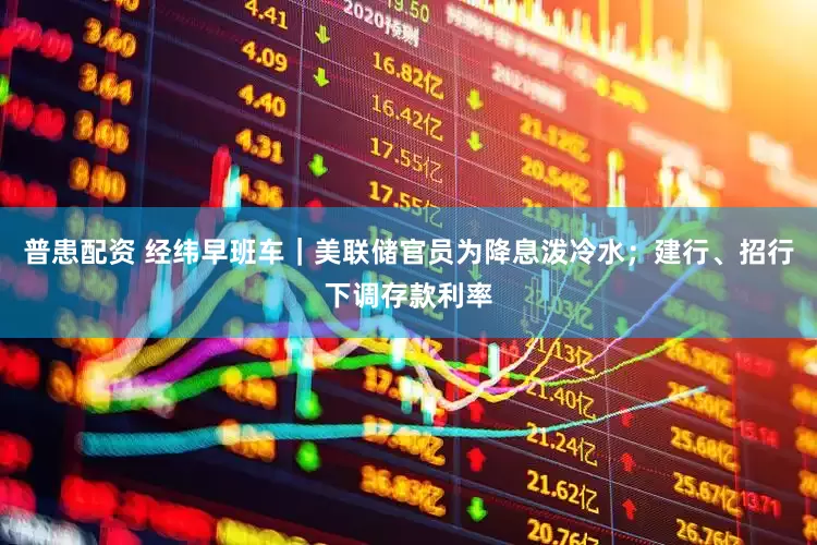 普患配资 经纬早班车｜美联储官员为降息泼冷水；建行、招行下调存款利率