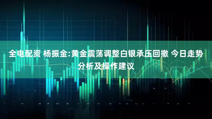 全电配资 杨振金:黄金震荡调整白银承压回撤 今日走势分析及操作建议