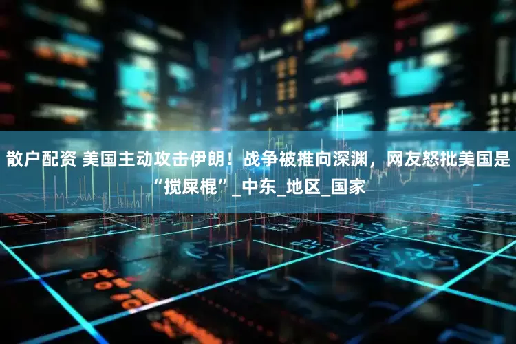 散户配资 美国主动攻击伊朗！战争被推向深渊，网友怒批美国是“搅屎棍”_中东_地区_国家