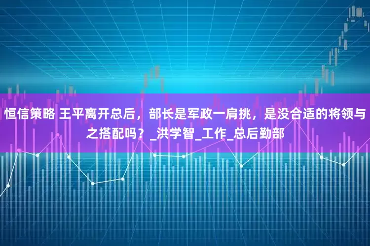 恒信策略 王平离开总后，部长是军政一肩挑，是没合适的将领与之搭配吗？_洪学智_工作_总后勤部