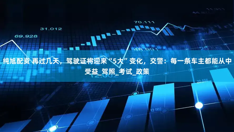 纯旭配资 再过几天，驾驶证将迎来“5大”变化，交警：每一条车主都能从中受益_驾照_考试_政策