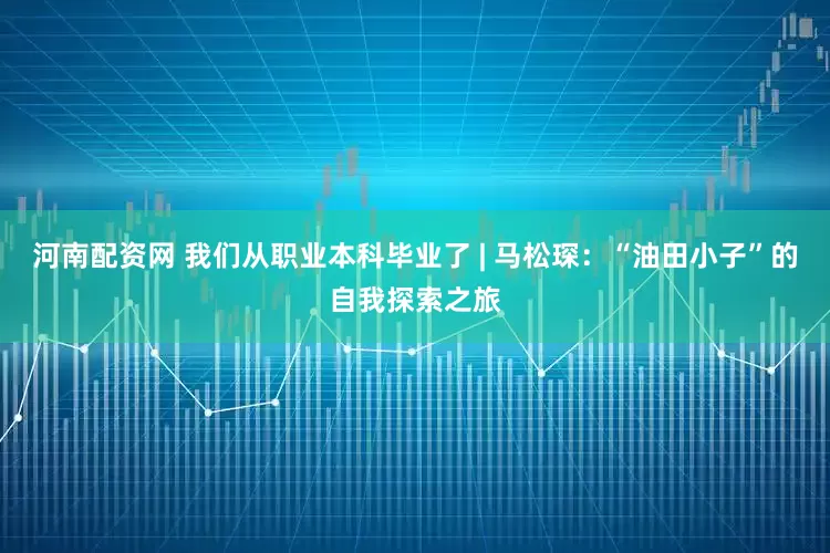 河南配资网 我们从职业本科毕业了 | 马松琛：“油田小子”的自我探索之旅