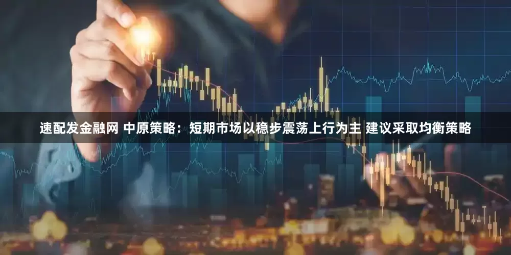 速配发金融网 中原策略：短期市场以稳步震荡上行为主 建议采取均衡策略