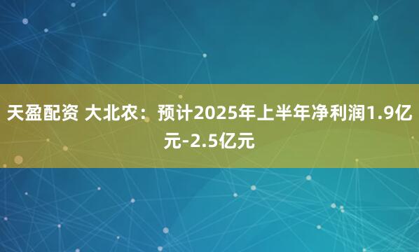 天盈配资 大北农：预计2025年上半年净利润1.9亿元-2.5亿元