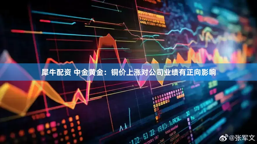 犀牛配资 中金黄金：铜价上涨对公司业绩有正向影响