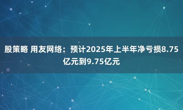 股策略 用友网络：预计2025年上半年净亏损8.75亿元到9.75亿元