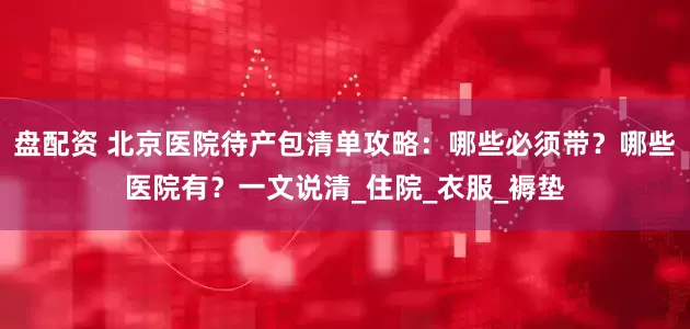 盘配资 北京医院待产包清单攻略：哪些必须带？哪些医院有？一文说清_住院_衣服_褥垫