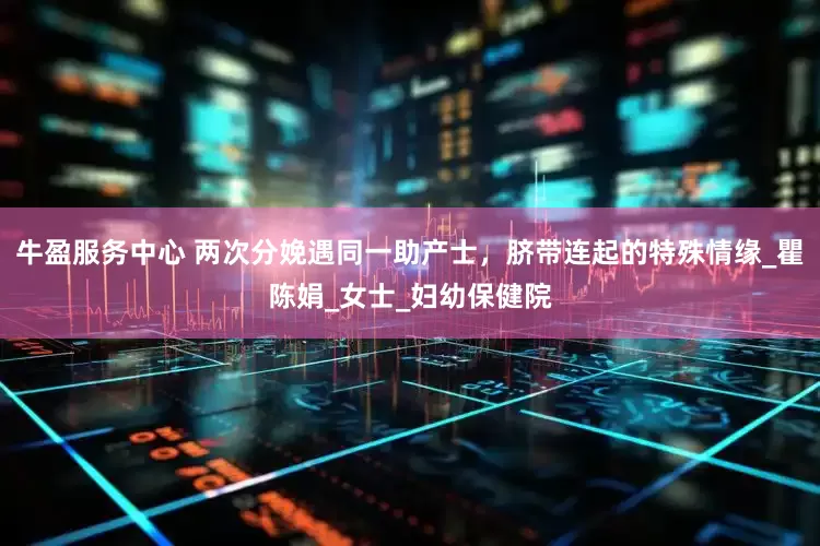 牛盈服务中心 两次分娩遇同一助产士，脐带连起的特殊情缘_瞿陈娟_女士_妇幼保健院