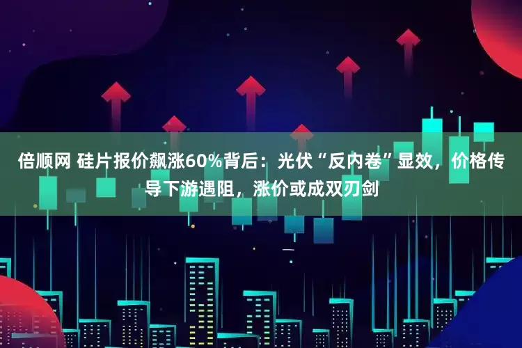 倍顺网 硅片报价飙涨60%背后：光伏“反内卷”显效，价格传导下游遇阻，涨价或成双刃剑