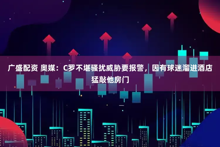 广盛配资 奥媒：C罗不堪骚扰威胁要报警，因有球迷溜进酒店猛敲他房门