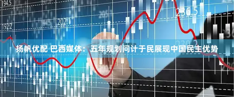 扬帆优配 巴西媒体：五年规划问计于民展现中国民主优势