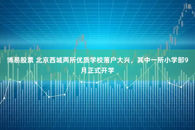 博易股票 北京西城两所优质学校落户大兴，其中一所小学部9月正式开学