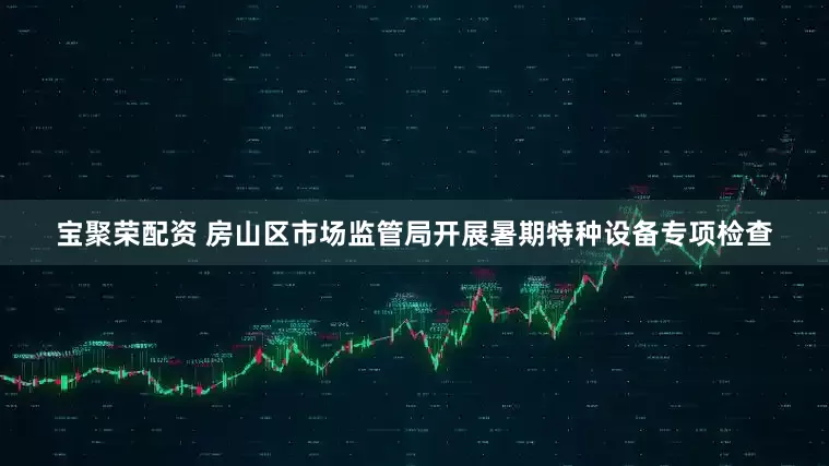 宝聚荣配资 房山区市场监管局开展暑期特种设备专项检查