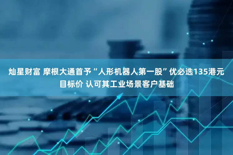 灿星财富 摩根大通首予“人形机器人第一股”优必选135港元目标价 认可其工业场景客户基础