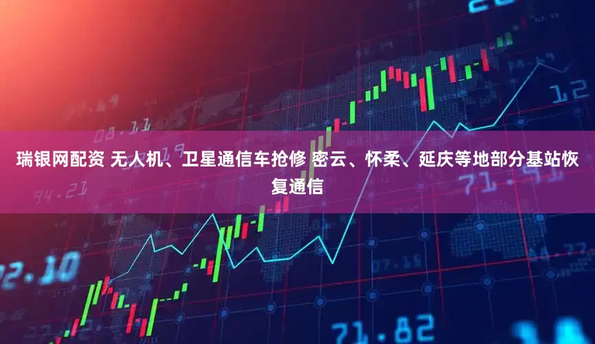 瑞银网配资 无人机、卫星通信车抢修 密云、怀柔、延庆等地部分基站恢复通信
