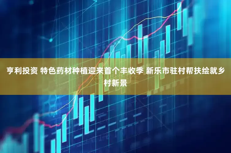 亨利投资 特色药材种植迎来首个丰收季 新乐市驻村帮扶绘就乡村新景