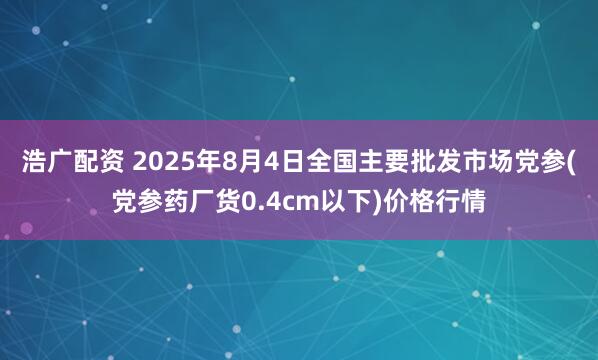浩广配资 2025年8月4日全国主要批发市场党参(党参药厂货0.4cm以下)价格行情
