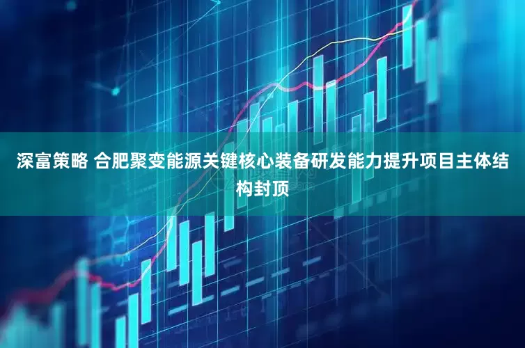 深富策略 合肥聚变能源关键核心装备研发能力提升项目主体结构封顶