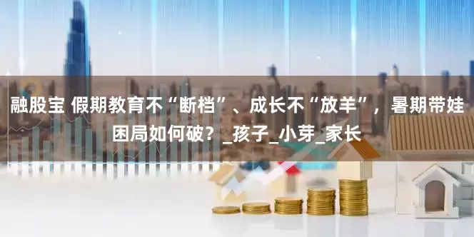 融股宝 假期教育不“断档”、成长不“放羊”，暑期带娃困局如何破？_孩子_小芽_家长