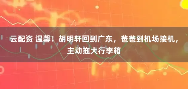 云配资 温馨！胡明轩回到广东，爸爸到机场接机，主动拖大行李箱