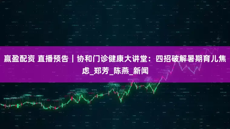 赢盈配资 直播预告｜协和门诊健康大讲堂：四招破解暑期育儿焦虑_郑芳_陈燕_新闻