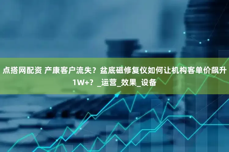 点搭网配资 产康客户流失？盆底磁修复仪如何让机构客单价飙升1W+？_运营_效果_设备
