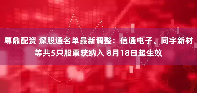 尊鼎配资 深股通名单最新调整：信通电子、同宇新材等共5只股票获纳入 8月18日起生效