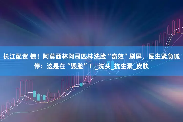 长江配资 惊！阿莫西林阿司匹林洗脸“奇效”刷屏，医生紧急喊停：这是在“毁脸”！_洗头_抗生素_皮肤