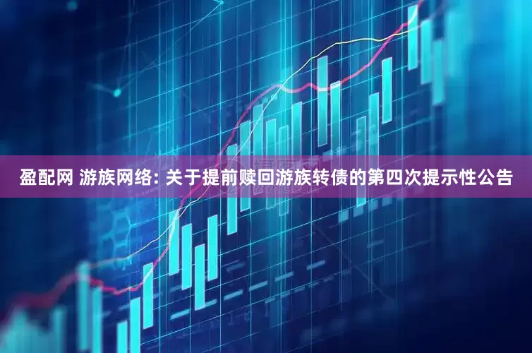 盈配网 游族网络: 关于提前赎回游族转债的第四次提示性公告
