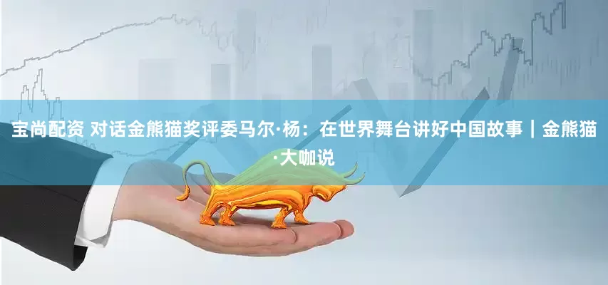宝尚配资 对话金熊猫奖评委马尔·杨：在世界舞台讲好中国故事｜金熊猫·大咖说
