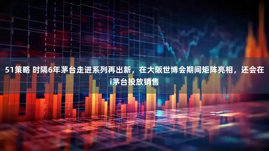 51策略 时隔6年茅台走进系列再出新，在大阪世博会期间矩阵亮相，还会在i茅台投放销售