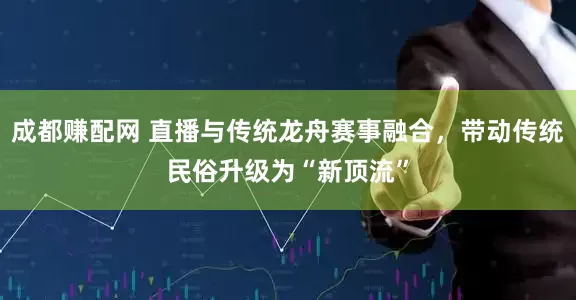 成都赚配网 直播与传统龙舟赛事融合，带动传统民俗升级为“新顶流”