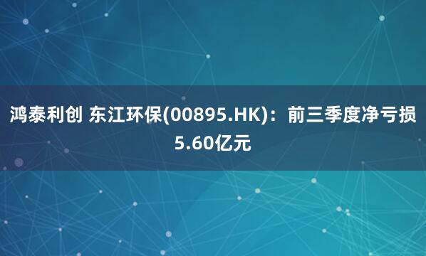 鸿泰利创 东江环保(00895.HK)：前三季度净亏损5.60亿元