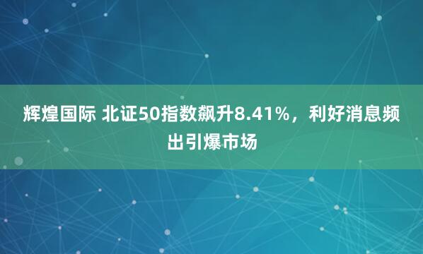 辉煌国际 北证50指数飙升8.41%，利好消息频出引爆市场