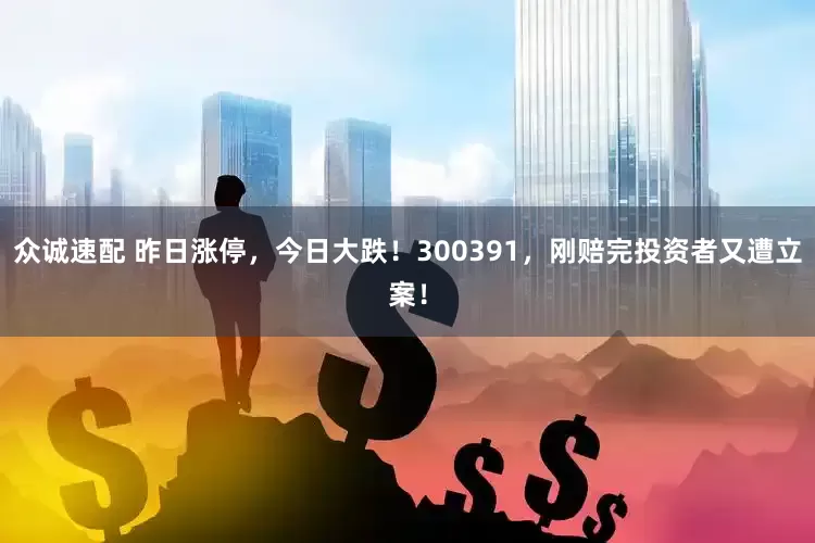 众诚速配 昨日涨停，今日大跌！300391，刚赔完投资者又遭立案！