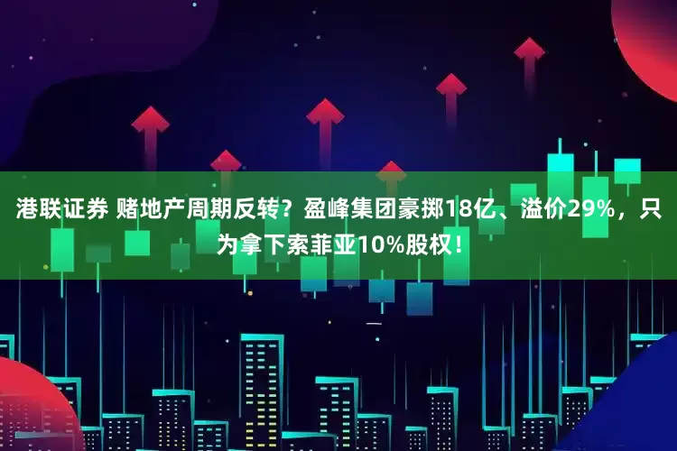港联证券 赌地产周期反转？盈峰集团豪掷18亿、溢价29%，只为拿下索菲亚10%股权！