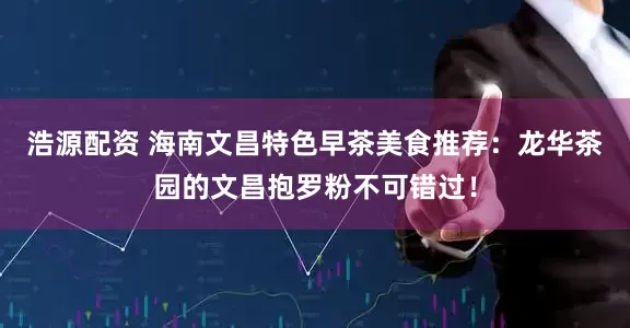 浩源配资 海南文昌特色早茶美食推荐：龙华茶园的文昌抱罗粉不可错过！
