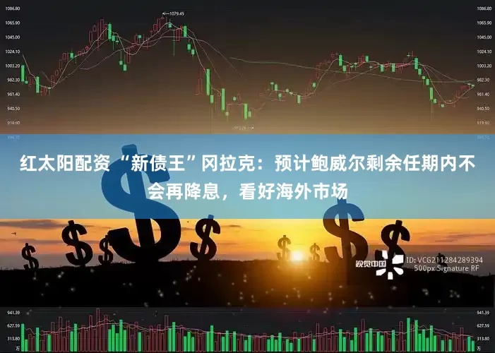 红太阳配资 “新债王”冈拉克：预计鲍威尔剩余任期内不会再降息，看好海外市场