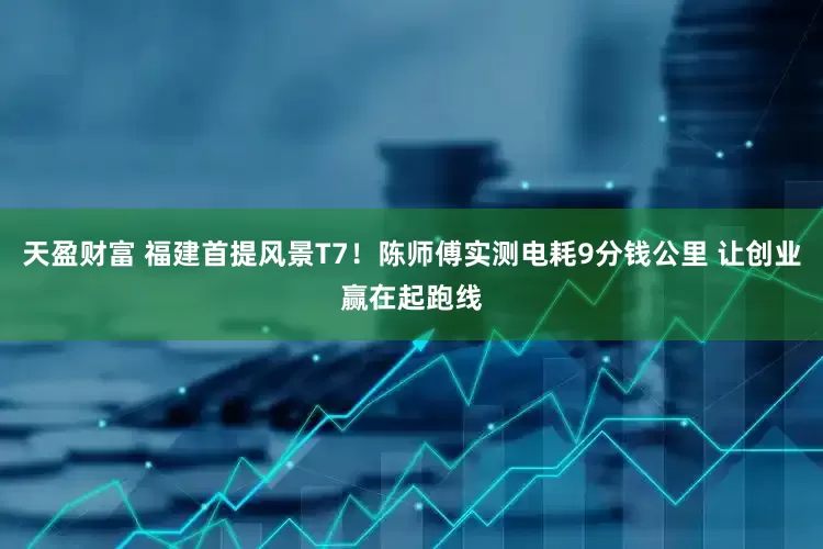 天盈财富 福建首提风景T7！陈师傅实测电耗9分钱公里 让创业赢在起跑线