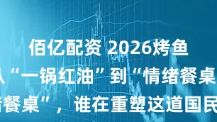佰亿配资 2026烤鱼新图景：从“一锅红油”到“情绪餐桌”，谁在重塑这道国民江湖菜？