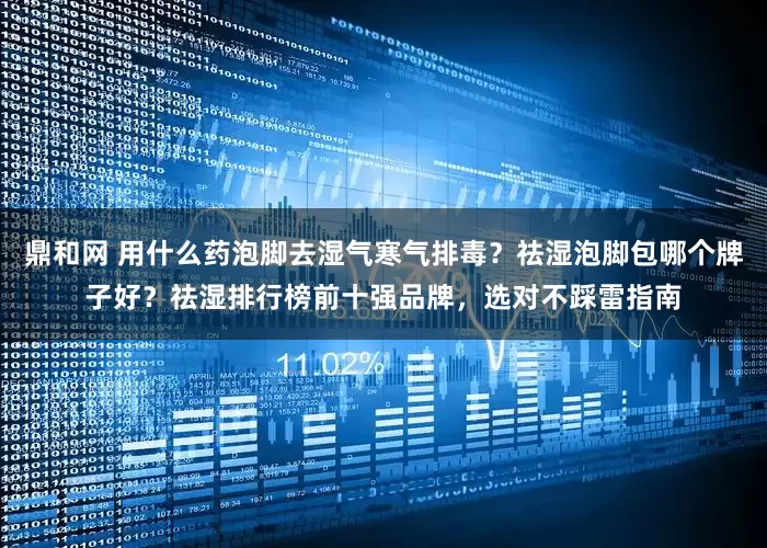 鼎和网 用什么药泡脚去湿气寒气排毒？祛湿泡脚包哪个牌子好？祛湿排行榜前十强品牌，选对不踩雷指南