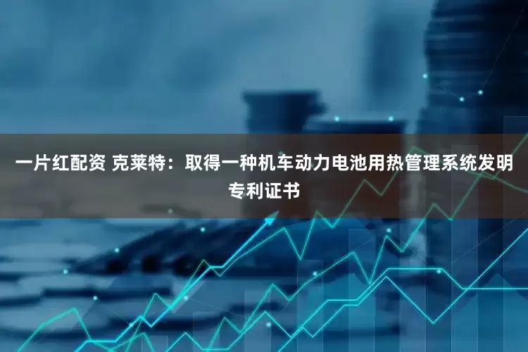 一片红配资 克莱特：取得一种机车动力电池用热管理系统发明专利证书