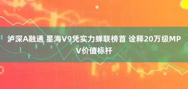 泸深A融通 星海V9凭实力蝉联榜首 诠释20万级MPV价值标杆