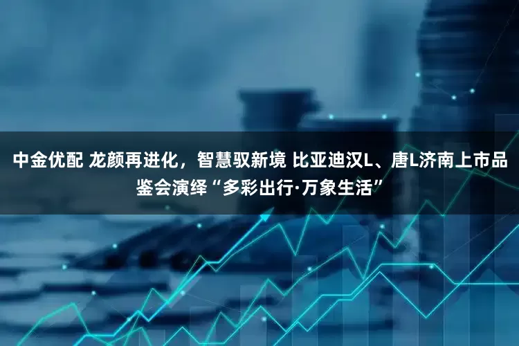 中金优配 龙颜再进化，智慧驭新境 比亚迪汉L、唐L济南上市品鉴会演绎“多彩出行·万象生活”