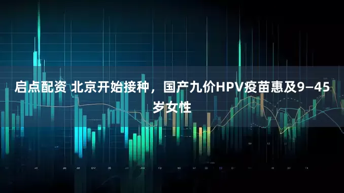 启点配资 北京开始接种，国产九价HPV疫苗惠及9—45岁女性