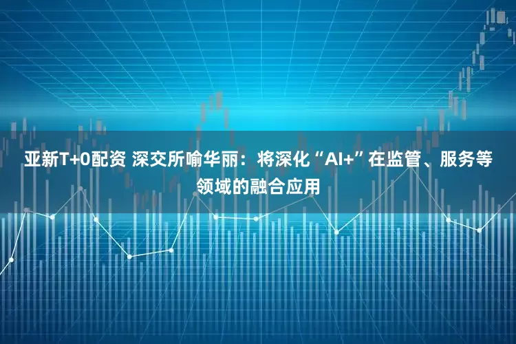 亚新T+0配资 深交所喻华丽：将深化“AI+”在监管、服务等领域的融合应用