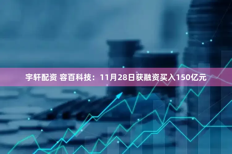 宇轩配资 容百科技：11月28日获融资买入150亿元