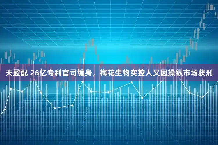 天盈配 26亿专利官司缠身，梅花生物实控人又因操纵市场获刑