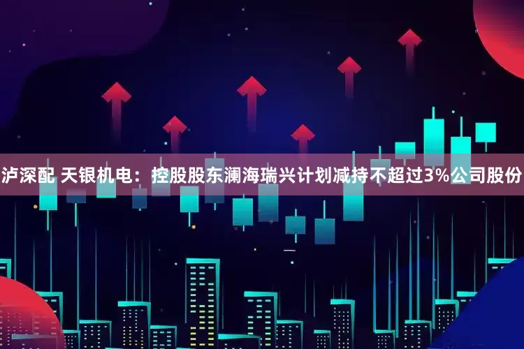 泸深配 天银机电：控股股东澜海瑞兴计划减持不超过3%公司股份