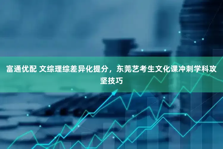 富通优配 文综理综差异化提分，东莞艺考生文化课冲刺学科攻坚技巧
